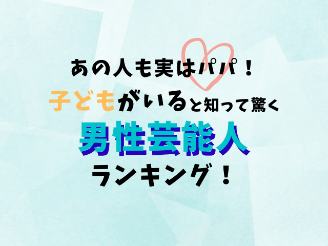 【えっ、あの人も！？】実はパパ！「子どもがいると知って驚く男性芸能人」ランキング